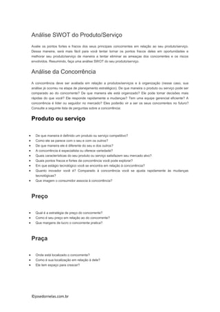 ©josedornelas.com.br
Análise SWOT do Produto/Serviço
Avalie os pontos fortes e fracos dos seus principais concorrentes em relação ao seu produto/serviço.
Dessa maneira, será mais fácil para você tentar tornar os pontos fracos deles em oportunidades e
melhorar seu produto/serviço de maneira a tentar eliminar as ameaças dos concorrentes e os riscos
envolvidos. Resumindo, faça uma análise SWOT do seu produto/serviço.
Análise da Concorrência
A concorrência deve ser avaliada em relação a produtos/serviços e à organização (nesse caso, sua
análise já ocorreu na etapa de planejamento estratégico). De que maneira o produto ou serviço pode ser
comparado ao do concorrente? De que maneira ele está organizado? Ele pode tomar decisões mais
rápidas do que você? Ele responde rapidamente a mudanças? Tem uma equipe gerencial eficiente? A
concorrência é líder ou seguidor no mercado? Eles poderão vir a ser os seus concorrentes no futuro?
Consulte a seguinte lista de perguntas sobre a concorrência:
Produto ou serviço
 De que maneira é definido um produto ou serviço competitivo?
 Como ele se parece com o seu e com os outros?
 De que maneira ele é diferente do seu e dos outros?
 A concorrência é especialista ou oferece variedade?
 Quais características do seu produto ou serviço satisfazem seu mercado alvo?
 Quais pontos fracos e fortes da concorrência você pode explorar?
 Em que estágio tecnológico você se encontra em relação à concorrência?
 Quanto inovador você é? Comparado à concorrência você se ajusta rapidamente às mudanças
tecnológicas?
 Que imagem o consumidor associa à concorrência?
Preço
 Qual é a estratégia de preço do concorrente?
 Como é seu preço em relação ao do concorrente?
 Que margens de lucro o concorrente pratica?
Praça
 Onde está localizado o concorrente?
 Como é sua localização em relação à dele?
 Ele tem espaço para crescer?
 