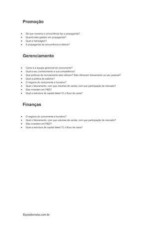 ©josedornelas.com.br
Promoção
 De que maneira a concorrência faz a propaganda?
 Quanto eles gastam em propaganda?
 Qual a mensagem?
 A propaganda da concorrência é efetiva?
Gerenciamento
 Como é a equipe gerencial do concorrente?
 Qual é seu conhecimento e sua competência?
 Que políticas de recrutamento eles utilizam? Eles oferecem treinamento ao seu pessoal?
 Qual a política de salários?
 O negócio do concorrente é lucrativo?
 Qual o faturamento; com que volumes de venda; com que participação de mercado?
 Eles investem em P&D?
 Qual a estrutura de capital deles? E o fluxo de caixa?
Finanças
 O negócio do concorrente é lucrativo?
 Qual o faturamento; com que volumes de venda; com que participação de mercado?
 Eles investem em P&D?
 Qual a estrutura de capital deles? E o fluxo de caixa?
 