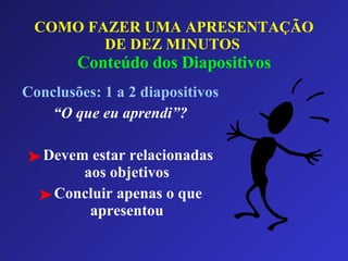 COMO FAZER UMA APRESENTAÇÃO DE DEZ MINUTOS   Conteúdo dos Diapositivos Conclusões: 1 a 2 diapositivos “ O que eu aprendi”? Devem estar relacionadas aos objetivos Concluir apenas o que apresentou 