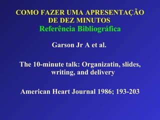 COMO FAZER UMA APRESENTAÇÃO DE DEZ MINUTOS   Referência Bibliográfica Garson Jr A et al.  The 10-minute talk: Organizatin, slides, writing, and delivery American Heart Journal 1986; 193-203 
