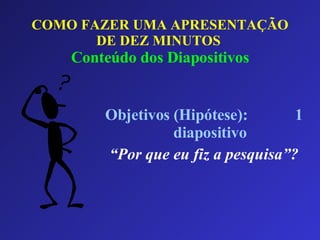 COMO FAZER UMA APRESENTAÇÃO DE DEZ MINUTOS   Conteúdo dos Diapositivos Objetivos (Hipótese):  1 diapositivo “ Por que eu fiz a pesquisa”? 