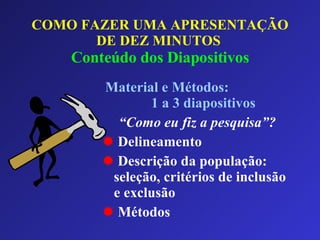 COMO FAZER UMA APRESENTAÇÃO DE DEZ MINUTOS   Conteúdo dos Diapositivos Material e Métodos:  1 a 3 diapositivos “ Como eu fiz a pesquisa”? Delineamento Descrição da população: seleção, critérios de inclusão e exclusão Métodos 
