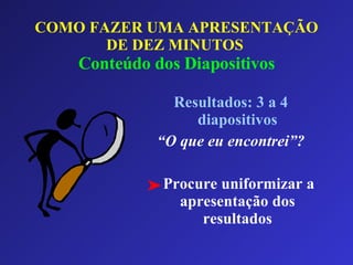COMO FAZER UMA APRESENTAÇÃO DE DEZ MINUTOS   Conteúdo dos Diapositivos Resultados: 3 a 4 diapositivos “ O que eu encontrei”? Procure uniformizar a apresentação dos resultados 