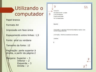 Papel branco
Formato A4
Impressão em face única
Espaçamento entre linhas: 1,5
Fonte: arial ou verdana
Tamanho da fonte: 12
Paginação: parte superior à
direita, a partir da página 2
Margens: Superior – 3
Inferior – 2
Esquerda – 3
Direita – 2
Utilizando o
computador
3
3
2
2
Nº da
página
 