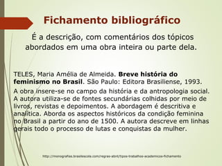 Fichamento bibliográfico
É a descrição, com comentários dos tópicos
abordados em uma obra inteira ou parte dela.
TELES, Maria Amélia de Almeida. Breve história do
feminismo no Brasil. São Paulo: Editora Brasiliense, 1993.
A obra insere-se no campo da história e da antropologia social.
A autora utiliza-se de fontes secundárias colhidas por meio de
livros, revistas e depoimentos. A abordagem é descritiva e
analítica. Aborda os aspectos históricos da condição feminina
no Brasil a partir do ano de 1500. A autora descreve em linhas
gerais todo o processo de lutas e conquistas da mulher.
http://monografias.brasilescola.com/regras-abnt/tipos-trabalhos-academicos-fichamento
 