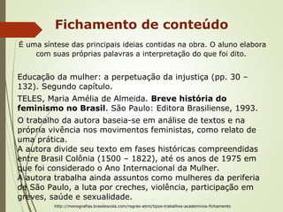 Fichamento de conteúdo
É uma síntese das principais ideias contidas na obra. O aluno elabora
com suas próprias palavras a interpretação do que foi dito.
Educação da mulher: a perpetuação da injustiça (pp. 30 –
132). Segundo capítulo.
TELES, Maria Amélia de Almeida. Breve história do
feminismo no Brasil. São Paulo: Editora Brasiliense, 1993.
O trabalho da autora baseia-se em análise de textos e na
própria vivência nos movimentos feministas, como relato de
uma prática.
A autora divide seu texto em fases históricas compreendidas
entre Brasil Colônia (1500 – 1822), até os anos de 1975 em
que foi considerado o Ano Internacional da Mulher.
A autora trabalha ainda assuntos como mulheres da periferia
de São Paulo, a luta por creches, violência, participação em
greves, saúde e sexualidade.
http://monografias.brasilescola.com/regras-abnt/tipos-trabalhos-academicos-fichamento
 