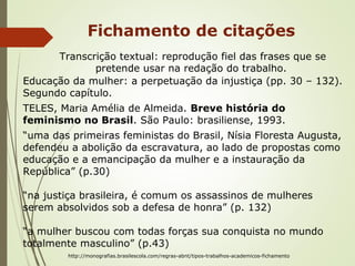Fichamento de citações
Transcrição textual: reprodução fiel das frases que se
pretende usar na redação do trabalho.
Educação da mulher: a perpetuação da injustiça (pp. 30 – 132).
Segundo capítulo.
TELES, Maria Amélia de Almeida. Breve história do
feminismo no Brasil. São Paulo: brasiliense, 1993.
“uma das primeiras feministas do Brasil, Nísia Floresta Augusta,
defendeu a abolição da escravatura, ao lado de propostas como
educação e a emancipação da mulher e a instauração da
República” (p.30)
“na justiça brasileira, é comum os assassinos de mulheres
serem absolvidos sob a defesa de honra” (p. 132)
“a mulher buscou com todas forças sua conquista no mundo
totalmente masculino” (p.43)
http://monografias.brasilescola.com/regras-abnt/tipos-trabalhos-academicos-fichamento
 