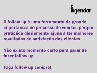 O follow up é uma ferramenta de grande
importância no processo de vendas, porque
praticá-la diariamente ajuda a ter melhores
resultados de satisfação dos clientes.
Não existe momento certo para parar de
fazer follow up.

Faça follow up sempre!

 