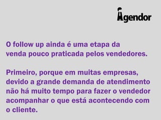 O follow up ainda é uma etapa da
venda pouco praticada pelos vendedores.

Primeiro, porque em muitas empresas,
devido a grande demanda de atendimento
não há muito tempo para fazer o vendedor
acompanhar o que está acontecendo com
o cliente.

 