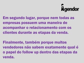 Em segundo lugar, porque nem todas as
empresas possuem uma maneira de
acompanhar o relacionamento com os
clientes durante as etapas da venda.
Finalmente, também porque muitos
vendedores não sabem exatamente qual é
o papel do follow up dentro das etapas da
venda.

 