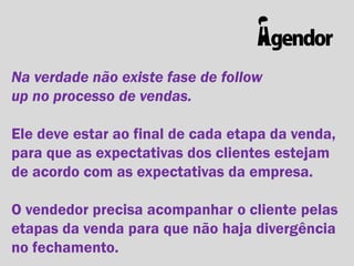 Na verdade não existe fase de follow
up no processo de vendas.
Ele deve estar ao final de cada etapa da venda,
para que as expectativas dos clientes estejam
de acordo com as expectativas da empresa.
O vendedor precisa acompanhar o cliente pelas
etapas da venda para que não haja divergência
no fechamento.

 