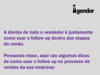 A dúvida de todo o vendedor é justamente
como usar o follow up dentro das etapas
da venda.
Pensando nisso, aqui vão algumas dicas
de como usar o follow up no processo de
vendas da sua empresa:

 
