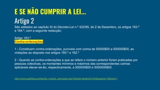 E SE NÃO CUMPRIR A LEI...
Artigo 2
São aditados ao capítulo XI do Decreto-Lei n.º 422/89, de 2 de Dezembro, os artigos 163.º
e 164.º, com a seguinte redacção:
Artigo 163.º
Contra-ordenações
1 - Constituem contra-ordenações, puníveis com coima de 50000$00 a 500000$00, as
violações ao disposto nos artigos 160.º a 162.º
2 - Quando as contra-ordenações a que se refere o número anterior forem praticadas por
pessoas colectivas, os montantes mínimos e máximos das correspondentes coimas
aplicáveis elevar-se-ão, respectivamente, a 500000$00 e 5000000$00.
http://www.pgdlisboa.pt/leis/lei_mostra_articulado.php?tabela=leis&nid=244&pagina=1&ficha=1
 