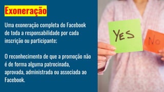 Exoneração
Uma exoneração completa do Facebook
de toda a responsabilidade por cada
inscrição ou participante;
O reconhecimento de que a promoção não
é de forma alguma patrocinada,
aprovada, administrada ou associada ao
Facebook.
 