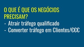 O QUE É QUE OS NEGÓCIOS
PRECISAM?
- Atrair tráfego qualiﬁcado
- Converter tráfego em Clientes/€€€
 