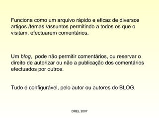 Funciona como um arquivo rápido e eficaz de diversos artigos /temas /assuntos permitindo a todos os que o visitam, efectuarem comentários. Tudo é configurável, pelo autor ou autores do BLOG. Um  blog ,  pode não permitir comentários, ou reservar o direito de autorizar ou não a publicação dos comentários efectuados por outros. 