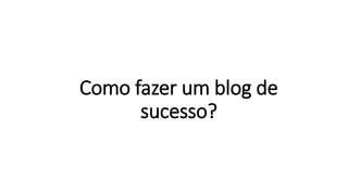 Como fazer um blog de
sucesso?
 