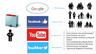 • Como comprar uma casa financiada?
• Como financiar um carro?
• Quais os Pontos Turísticos na Poços de
Caldas?
• Curso de Matemática Rápido Online
• Clareamento dentário em São Paulo
• Profissional que cria logotipo
• Empresa de fotografia em Andradas
 