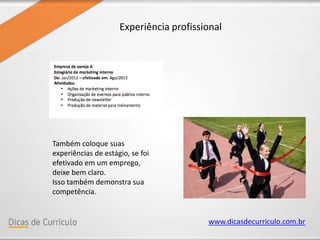 www.dicasdecurriculo.com.br
Experiência profissional
Também coloque suas
experiências de estágio, se foi
efetivado em um emprego,
deixe bem claro.
Isso também demonstra sua
competência.
 