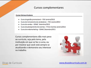 www.dicasdecurriculo.com.br
Cursos complementares
Cursos complementares dão mais peso
ao currículo, seja pelo tema, pela
instituição em que se faz o curso, ou
por mostrar que você está sempre se
atualizando e demonstra seu interesse
no trabalho.
 