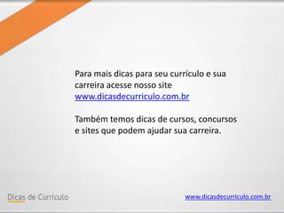 www.dicasdecurriculo.com.br
Para mais dicas para seu currículo e sua
carreira acesse nosso site
www.dicasdecurriculo.com.br
Também temos dicas de cursos, concursos
e sites que podem ajudar sua carreira.
 