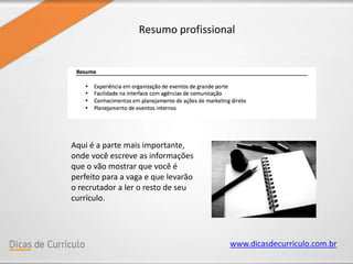www.dicasdecurriculo.com.br
Resumo profissional
Aqui é a parte mais importante,
onde você escreve as informações
que o vão mostrar que você é
perfeito para a vaga e que levarão
o recrutador a ler o resto de seu
currículo.
 