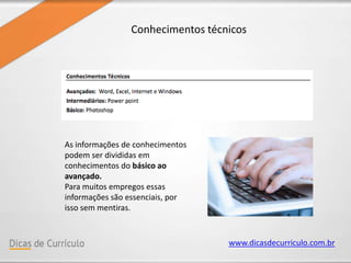 www.dicasdecurriculo.com.br
Conhecimentos técnicos
As informações de conhecimentos
podem ser divididas em
conhecimentos do básico ao
avançado.
Para muitos empregos essas
informações são essenciais, por
isso sem mentiras.
 
