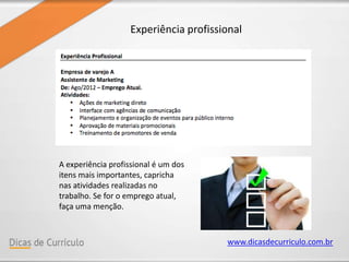 www.dicasdecurriculo.com.br
Experiência profissional
A experiência profissional é um dos
itens mais importantes, capricha
nas atividades realizadas no
trabalho. Se for o emprego atual,
faça uma menção.
 