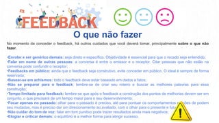 No momento de conceder o feedback, há outros cuidados que você deverá tomar, principalmente sobre o que não
fazer.
•Enrolar e ser genérico demais: seja direto e específico. Objetividade é essencial para que o recado seja entendido;
•Falar em nome de outras pessoas: a conversa é entre o emissor e o receptor. Citar pessoas que não estão na
conversa pode confundir o receptor;
•Feedbacks em público: ainda que o feedback seja construtivo, evite conceder em público. O ideal é sempre de forma
reservada;
•Basear-se em achismos: todo o feedback deve estar baseado em dados e fatos;
•Não se preparar para o feedback: lembre-se de criar seu roteiro e buscar as melhores palavras para essa
construção;
•Tempo limitado para feedback: lembre-se que após o feedback a construção dos pontos de melhorias devem ser em
conjunto, o que precisará de um tempo maior para o seu desenvolvimento;
•Focar apenas no passado: olhar para o passado é preciso, até para pontuar os comportamentos e ações de podem
seu mudadas, mas é preciso dar um direcionamento ao avaliado, com o olhar para o presente e futuro;
•Não cuidar do tom de voz: falar em tom punitivo pode trazer resultados ainda mais negativos;
•Elogiar e criticar demais: o equilíbrio é a melhor forma para atingir sucesso.
O que não fazer
 