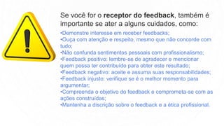 •Demonstre interesse em receber feedbacks;
•Ouça com atenção e respeito, mesmo que não concorde com
tudo;
•Não confunda sentimentos pessoais com profissionalismo;
•Feedback positivo: lembre-se de agradecer e mencionar
quem possa ter contribuído para obter este resultado;
•Feedback negativo: aceite e assuma suas responsabilidades;
•Feedback injusto: verifique se é o melhor momento para
argumentar;
•Compreenda o objetivo do feedback e comprometa-se com as
ações construídas;
•Mantenha a discrição sobre o feedback e a ética profissional.
Se você for o receptor do feedback, também é
importante se ater a alguns cuidados, como:
 
