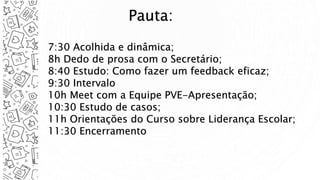 Pauta:
7:30 Acolhida e dinâmica;
8h Dedo de prosa com o Secretário;
8:40 Estudo: Como fazer um feedback eficaz;
9:30 Intervalo
10h Meet com a Equipe PVE-Apresentação;
10:30 Estudo de casos;
11h Orientações do Curso sobre Liderança Escolar;
11:30 Encerramento
 
