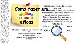 Como fazer um
eficaz
Feedback nada mais é do que uma
resposta
dada a um estímulo como uma maneira
de desenvolver pessoas e reforçar ou
corrigir determinadas atitudes.
Na sua tradução do inglês para o
português, feedback representa a
junção de feed (alimentar) e back (de
volta). Isto é,
o ato de realimentar, dar resposta a
uma
ação, atitude ou comportamento.
O feedback é, objetivamente, uma ferramenta capaz
de
salientar comportamentos e ações
do presente para
construir um futuro melhor e com mais
resultados.
 