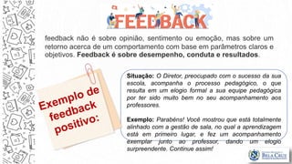 feedback não é sobre opinião, sentimento ou emoção, mas sobre um
retorno acerca de um comportamento com base em parâmetros claros e
objetivos. Feedback é sobre desempenho, conduta e resultados.
Situação: O Diretor, preocupado com o sucesso da sua
escola, acompanha o processo pedagógico, o que
resulta em um elogio formal a sua equipe pedagógica
por ter sido muito bem no seu acompanhamento aos
professores.
Exemplo: Parabéns! Você mostrou que está totalmente
alinhado com a gestão de sala, no qual a aprendizagem
está em primeiro lugar, e fez um acompanhamento
exemplar junto ao professor, dando um elogio
surpreendente. Continue assim!
 