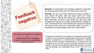 Situação: O coordenador não consegue repassar a execução
da impressão das rotinas para outro funcionário da escola.
Exemplo: Sei que você está cuidando de diversas tarefas e,
caso precise de ajuda, sabe que pode contar com nossa
equipe. Porém, o fato de não deixar que outra pessoa possa
fazer impressão da Rotina, esse tempo que leva para está
atividade tem impedido que esteja acompanhando a gestão de
sala. É fundamental que você entenda que este tipo de atitude
não pode ocorrer, pois sem intervenção direta ao ensino, o
desempenho na aprendizagem pode ser comprometido.
Seu objetivo é identificar uma atitude
ou
comportamento com resultados
negativos, mas que há possibilidade
de aprimoramento.
O feedback acompanhado da avaliação de desempenho pode ajudar
no reforço do que é esperado daquela pessoa dentro da sua atuação,
podendo compreender os conhecimentos, habilidades e atitudes.
Contudo, ele deve acontecer constantemente e no momento em que
a situação ocorre, isso faz com que as pessoas assimilem com mais
rapidez, pois resolve pontualmente determinada situação, ao mesmo
que não posterga uma necessidade atual e torna o processo mais
difícil.
 