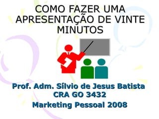 COMO FAZER UMA APRESENTAÇÃO DE VINTE MINUTOS Prof. Adm. Sílvio de Jesus Batista  CRA GO 3432 Marketing Pessoal 2008 