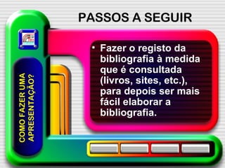 PASSOS A SEGUIR Fazer o registo da bibliografia à medida que é consultada (livros, sites, etc.), para depois ser mais fácil elaborar a bibliografia. COMO FAZER UMA APRESENTAÇÃO? 