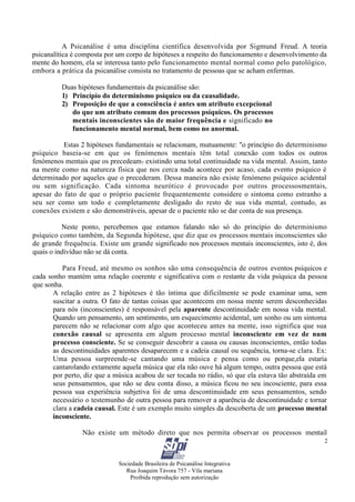 Sociedade Brasileira de Psicanálise Integrativa
Rua Joaquim Távora 757 - Vila mariana
Proibida reprodução sem autorização
2
A Psicanálise é uma disciplina científica desenvolvida por Sigmund Freud. A teoria
psicanalítica é composta por um corpo de hipóteses a respeito do funcionamento e desenvolvimento da
mente do homem, ela se interessa tanto pelo funcionamento mental normal como pelo patológico,
embora a prática da psicanálise consista no tratamento de pessoas que se acham enfermas.
Duas hipóteses fundamentais da psicanálise são:
1) Princípio do determinismo psíquico ou da causalidade.
2) Proposição de que a consciência é antes um atributo excepcional
do que um atributo comum dos processos psíquicos. Os processos
mentais inconscientes são de maior frequência e significado no
funcionamento mental normal, bem como no anormal.
Estas 2 hipóteses fundamentais se relacionam, mutuamente: "o princípio do determinismo
psíquico baseia-se em que os fenómenos mentais têm total conexão com todos os outros
fenómenos mentais que os precedeam? existindo uma total continuidade na vida mental. Assim, tanto
na mente como na natureza física que nos cerca nada acontece por acaso, cada evento psíquico é
determinado por aqueles que o precederam. Dessa maneira não existe fenómeno psíquico acidental
ou sem significação. Cada sintoma neurótico é provocado por outros processosmentais,
apesar do fato de que o próprio paciente frequentemente considere o sintoma como estranho a
seu ser como um todo e completamente desligado do resto de sua vida mental, contudo, as
conexões existem e são demonstráveis, apesar de o paciente não se dar conta de sua presença.
Neste ponto, percebemos que estamos falando não só do princípio do determinismo
psíquico como também, da Segunda hipótese, que diz que os processos mentais inconscientes são
de grande frequência. Existe um grande significado nos processos mentais inconscientes, isto é, dos
quais o indivíduo não se dá conta.
Para Freud, até mesmo os sonhos são uma consequência de outros eventos psíquicos e
cada sonho mantém uma relação coerente e significativa com o restante da vida psíquica da pessoa
que sonha.
A relação entre as 2 hipóteses é tão íntima que dificilmente se pode examinar uma, sem
suscitar a outra. O fato de tantas coisas que acontecem em nossa mente serem desconhecidas
para nós (inconscientes) é responsável pela aparente descontinuidade em nossa vida mental.
Quando um pensamento, um sentimento, um esquecimento acidental, um sonho ou um sintoma
parecem não se relacionar com algo que aconteceu antes na mente, isso significa que sua
conexão causal se apresenta em algum processo mental inconsciente em vez de num
processo consciente. Se se conseguir descobrir a causa ou causas inconscientes, então todas
as descontinuidades aparentes desaparecem e a cadeia causal ou sequência, torna-se clara. Ex:
Uma pessoa surpreende-se cantando uma música e pensa como ou porque,ela estaria
cantarolando extamente aquela música que ela não ouve há algum tempo, outra pessoa que está
por perto, diz que a música acabou de ser tocada no rádio, só que ela estava tão abstraída em
seus pensamentos, que não se deu conta disso, a música ficou no seu incosciente, para essa
pessoa sua experiência subjetiva foi de uma descontinuidade em seus pensamentos, sendo
necessário o testemunho de outra pessoa para remover a aparência de descontinuidade e tornar
clara a cadeia causal. Este é um exemplo muito simples da descoberta de um processo mental
inconsciente.
Não existe um método direto que nos permita observar os processos mentail
 