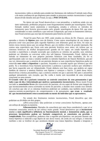 Sociedade Brasileira de Psicanálise Integrativa
Rua Joaquim Távora 757 - Vila mariana
Proibida reprodução sem autorização
3
inconscientes, todos os métodos para estudar tais fenómenos são indiretos.O método mais eficaz
e de maior confiança de que dispomos para estudar os processos mentais inconscientes é aquele
desenvolvido durante anos por Freud, ou seja, a PSICANÁLISE.
Na época em que Freud desenvolveu a sua psicanálise, a medicina ainda era um
tanto rudimentar, problemas psíquicos eram frequentemente tratados por neurologistas. Freud,
formado médico neuro anatomista e neurologista, estudou e utilizou os métodos de
tratamento para histeria preconizados pelo grande neurologista da época Erb, que eram
considerados os mais científicos e que estavam à disposição, que eram os tratamentos elétricos,
mas Freud concluiu que esse tipo de tratamento para histeria era inútil.
Freud foi para Paris em 1885, onde estudou na clínica do Dr. Charcot, com este
aprendeu a técnica da hipnose para cura da histeria. Como outros neurologistas de seu tempo ele
procurou curar seus pacientes pela sugestão hipnótica com diferentes graus de êxito, foi mais ou
menos nessa mesma época que seu amigo Breuer, que era médico clínico de grande reputação, lhe
contou uma experiência que fizera com uma paciente histérica anos antes, ele relatou que os
sintomas histéricos da mulher desapareceram quando ela foi capaz, em estado hipnótico, de
recordar a experiência e emoção associada que conduzira ao sintoma em questão, seus sintomas
puderam ser afastados ao conversar sobre eles sob hipnose. Entusiasmado, Freud, Aplicou esse
método no tratamento de seus próprios pacientes histéricos com bons resultados, ele foi se
aperfeiçoando cada vez mais e estudou também os métodos hipnóticos do francês Bernheim, que por
sua vez, demonstrou que a amnésia de um paciente durante as suas experiências hipnóticas pudia ser
removida sem voltar a hipnotizar o paciente, forçando-o a recordar aquilo que afirmava que não
podia. Se a insistência fosse bastante persistente e poderosa o paciente acabava por relembrar o
que havia esquecido sem ser rehipnotizado. Freud, deduziu com base nisso, que poderia ser capaz
também de remover a amnésia histérica sem hipnose e começou a fazê-lo. À partir desse início,
desenvolveu a técnica psicanalítica, cuja a essência consiste em que o paciente fale para o psicanlista
qualquer pensamento, sem exceção, que lhe venha à mente sem necesidade de uma orientação
consciente ou uma censura.
O Grande valor de o paciente renunciar ao controle consciente de seus pensamentos é que
tudo o que ele diz, é determinado por motivos e pensamentos inconscientes. Desse modo Freud
ouvindo as associações livres (do consciente) do paciente, ele era capaz de formar uma imagem do
que inconscientemente estava ocorrendo na mente do paciente; e durante anos usando esse método
ele concluiu que não só os sintomas histéricos poderiam ser cuidados, mas também muitos outros
aspectos normais ou patológicos do comportamento e do pensamento, que eram o resultado
do que inconscientemente estava acontecendo na mente do indivíduo que os apresentava.
No estudo dos fenómenos mentais inconscientes, Freud descobriu que eles
poderiam ser divididos em dois grupos:
a)Pré-conscientes: Que poderiam se tornar conscientes facilmente, apenas com
um esforço de atenção ou memória.
b)Inconscientes: Barrados da consciência por uma força considerável e que só se
tornariam conscientes através de um esforço muito grande. Freud demonstrou que o inconsciente
exerce a mais significativa influência no funcionamento mental, e demonstrou ainda, que os
processos inconscientes podem ser bastante comparáveis as conscientes em precisão e
complexidade. Para exemplificar, podemos citar a sugestão pós-hipnótica, um paciente durante seu
transe hipnótico é induzido a uqe depois de sair desse transe, dê corda em seu relógio, é induzido
tambám a não se lembrar do que aconteceu durante esse transe hipnótico. Quando o terapeuta o
 