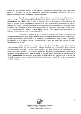 Sociedade Brasileira de Psicanálise Integrativa
Rua Joaquim Távora 757 - Vila mariana
Proibida reprodução sem autorização
4
acorda, ele ímadiatamente começa a dar corda no relógio sem saber porquê, esta experiência
demonstra claramente que um processo mental verdadeiramente inconsciente pode ter um efeito
dinâmico ou motor sobre o pensamento e o comportamento.
Baseado em sua técnica psicanalítica, Freud, desenvolveu um estudo minucioso
sobre os sonhos, e este estudo se tornou também uma de suas maiores realizações. Seu livro "A
Interpretação dos sonhos", situa-se entre os maiores e mais revolucionários livros científicos de
todos os tempos. Freud demonstrou que por trás de todo sonho existem pensamentos e desejos
inconscientes ativos. Demonstrou também que no estado de vigilha uqe precede o sono, ocorre um
fenómeno que chamamos de lapso: Lapso de memória, de linguagem, de escrita e similaresque
foram chamados de atos erróneos ou atos falhos, ou seja, é fácil esquecer algo desagradável ou
esquecer um encontro com uma pessoa desagradável.
Outro aspecto evidente de que os processos mentais inconscientes do indivíduo são
de extrema importância é que o comportamento de uma pessoa pode parecer óbvio para o observador,
porém, o próprio indivíduo desconhece. Se o paciente é portador de uma cegueira histérica sabemos
que inconscientemente existe algo que ele não deseja ver, ou que sua consciência o proíbe de olhar,
nós sabemos, mas ele não!
Concluindo, sabemos hoje, através das teorias de Freud, que consciência e
funcionamento mental não são sinônimos, sabemos também que a consciência não necessita
nessesariamente participar das atividades mentais que são decisivas na determinação do
comportamento do indivíduo, tais atividades podem ser completamente inconscientes. Para tratar as
patologias, Freud desenvolveu, à partir do estudo da hipnose, a qual elimina a ação do consciente, a
técnica psicanalítica, que promove a expressão do inconsciente do paciente, que se abstrai da
realidade sem que se recorra à hipnose. Essa técnica revolucionou o mundo dos estudos e tratamentos
da mente humana.
 