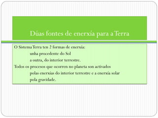 Dúas fontes de enerxía para a Terra
O Sistema Terra ten 2 formas de enerxía:
         unha procedente do Sol
         a outra, do interior terrestre.
Todos os procesos que ocorren no planeta son activados
         polas enerxías do interior terrestre e a enerxía solar
         pola gravidade.
 