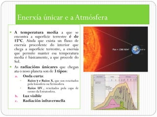 Enerxía únicar e a Atmósfera
 A temperatura media a que se
  encontra a superficie terrestre é de
  15ºC. Aínda que exista un fluxo de
  enerxía procedente do interior que
  chega a superficie terrestre, a enerxía
  que permite manter esa temperatura
  media é básicamente, a que procede do
  Sol.
 As radiacións únicares que chegan
  ata o noso planeta son de 3 tipos:
   a.       Onda curta:
             Raios  e Raios X, que son rexeitados
              pola Ionosfera ou Termosfera
             Raios UV., rexeitados pola capa de
              ozono da Estratosfera.
   b.       Luz visible
   c.       Radiación infravermella
 
