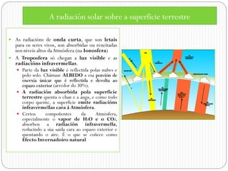 A radiación solar sobre a superficie terrestre

 As radiacións de onda curta, que son letais
  para os seres vivos, son absorbidas ou rexeitadas
  nos niveis altos da Atmósfera (na Ionosfera)
 A Troposfera só chegan a luz visible e as
  radiacións infravermellas.
    Parte da luz visible é reflectida polas nubes e
     polo solo. Chámase ALBEDO a esa porción de
     enerxía únicar que é reflectida e devolta ao
     espazo exterior (arredor do 30%).
    A radiación absorbida pola superficie
     terrestre quenta o chan e a auga, e como todo
     corpo quente, a superficie emite radiacións
     infravermellas cara á Atmósfera.
    Certos      compoñentes       da    Atmósfera,
     especialmente o vapor de H2O e o CO2,
     absorben a radiación infravermella,
     reducindo a súa saída cara ao espazo exterior e
     quentando o aire. É o que se coñece como
     Efecto Invernadoiro natural
 