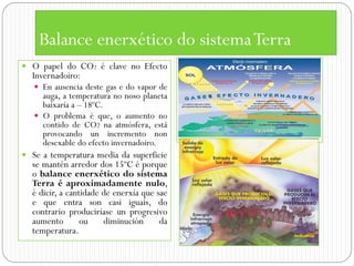 Balance enerxético do sistema Terra
 O papel do CO2 é clave no Efecto
  Invernadoiro:
    En ausencia deste gas e do vapor de
     auga, a temperatura no noso planeta
     baixaría a – 18ºC.
    O problema é que, o aumento no
     contido de CO2 na atmósfera, está
     provocando un incremento non
     desexable do efecto invernadoiro.
 Se a temperatura media da superficie
  se mantén arredor dos 15ºC é porque
  o balance enerxético do sistema
  Terra é aproximadamente nulo,
  é dicir, a cantidade de enerxía que sae
  e que entra son casi iguais, do
  contrario produciríase un progresivo
  aumento        ou    diminución      da
  temperatura.
 