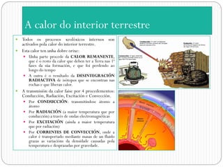 A calor do interior terrestre
 Todos os procesos xeolóxicos internos son
  activados pola calor do interior terrestre.
 Esta calor ten unha dobre orixe:
     Unha parte procede da CALOR REMANENTE,
      que é o resto da calor que deben ter a Terra nas 1ª
      fases da súa formación, e que foi perdendo ao
      longo do tempo
     A outra é o resultado da DESINTEGRACIÓN
      RADIACTIVA de isótopos que se encontran nas
      rochas e que liberan calor.
   A transmisión da calor faise por 4 procedementos:
    Conducción, Radiación, Excitación e Convección.
     Por CONDUCCIÓN: transmitíndose átomo a
      átomo
     Por RADIACIÓN (a maior temperatura que por
      conducción) a través de ondas electromagnéticas
     Por EXCITACIÓN (aínda a maior temperatura
      que por radiación)
     Por CORRENTES DE CONVECCIÓN, onde a
      calor é transportado mediante masas de un fluido
      grazas as variacións da densidade causadas pola
      temperatura e desprazadas por gravedade.
 