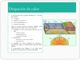 Disipación da calor
   A enerxía que move as placas litosféricas é a mesma
    que orixina
     os magmas
     produce os terremotos
     xera o metamorfismo ou
     constrúe as montañas
   Cada un destes procesos internos implica unha
    disipación da calor, que ocorre de 2 maneiras:
       TÉRMICA: a través da actividade volcánica, que ten
        lugar
           nos límites de placa,
           nos puntos quentes ou
           no vulcanismo intraplaca
       MECÁNICA:
           deformando as rochas (dobras e fallas) e
           orixinando sísmos
   A cantidade de calor evacuada do interior é
    lixeiramente superior á liberada pola radioactividade
    natural.
   A consecuencia dese balance, é un lento pero
    progresivo arrefriamento do interior do planeta.
 