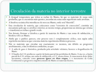 Circulación da materia no interior terrestre
 A desigual temperatura que teñen as rochas do Manto, fai que os materiais de zonas máis
    profundas, que se encontran máis quentes, ascendan ata zonas máis superficiais onde arrefrían.
   A litosfera oceánica fría introdúcese de novo no Manto, onde será “dixerida”.
   Esta circulación de materia, que coñecemos como “correntes de convección”, constitúe un
    mecanismo polo que se arrefría o interior, ao mesmo tempo, proporciona un sistema que orixina
    e transforma as rochas a grande escala.
   Nas dorsais, fórmase a Litosfera a partir de materias do Manto e nas zonas de subducción, a
    litosfera volve ao Manto.
   Aínda que o puidese parecer, este proceso non é completamente cíclico, non supón unha
    repetición mecánica na que a mesma materia experimenta idénticos procesos.
   Nin os materiais que circulan son exactamente os mesmos, nin debido ao progresivo
    arrefriamento, o fan en idénticas condicións, xa que:
     A saída de gases á Atmósfera, producida pola actividade volcánica, favorece a desgasificación do
      Manto
     O basalto da C.O. prodúcese a partir da fusión parcial das peridotitas do Manto. A súa vez, a fusión
      parcial da C.O. orixina, nas zonas de subducción, a C.C. menos densa. A consecuencia deste dobre
      mecanismo, coñecido como proceso ígneo en dúas etapas, é o incremento da Codia
      Continental eo progresivo empobrecemento do Manto en materiais lixeiros.
 