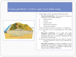 Como predicir o relevo que terá unha zona.
                        Existen algúns criterios que poden axudar nesta tarefa:
                      a.    Taxa de denudación: o ritmo ao que se erosionan os
                            continentes é moi variable. Depende:
                                  da altura da zona
                                  do clima
                                  do tipo de rocha
                                  da presenza de vexetación e
                                  da intervención humana
                           A Taxa de denudación media dos continentes= 5 cm/1000 anos
                           E nas zonas altas a taxa é de aproximadamente 100cm/1000
                                   anos
                      b.       Reaxustes isostáticos: non se pode facer unha
                               traslación directa entre a cantidade de material
                               erosionado dun terreo e o descenso equivalente da súa
                               altura sobre o nivel do mar.
                           Os reaxustes isostáticos fan que, por termo medio, as ¾ partes
                                  da altura perdida por erosión, sexan recuperadas por
                                  elevación.
                      c.       Elevación oroxénica: non todas as cordilleiras actuais
                               completaron o seu proceso oroxénico. Durante certas
                               fases da súa formación, as cordilleiras experimentan
                               unha elevación de 800cm/1000 anos
 