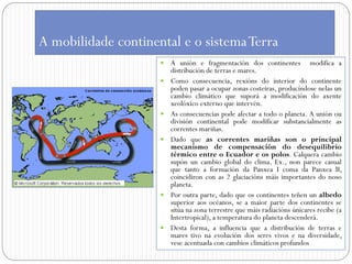 A mobilidade continental e o sistema Terra
                        A unión e fragmentación dos continentes modifica a
                         distribución de terras e mares.
                        Como consecuencia, rexións do interior do continente
                         poden pasar a ocupar zonas costeiras, producíndose nelas un
                         cambio climático que suporá a modificación do axente
                         xeolóxico externo que intervén.
                        As consecuencias pode afectar a todo o planeta. A unión ou
                         división continental pode modificar substancialmente as
                         correntes mariñas.
                        Dado que as correntes mariñas son o principal
                         mecanismo de compensación do desequilibrio
                         térmico entre o Ecuador e os polos. Calquera cambio
                         supón un cambio global do clima. Ex., non parece casual
                         que tanto a formación da Panxea I coma da Panxea II,
                         coincidiron con as 2 glaciacións máis importantes do noso
                         planeta.
                        Por outra parte, dado que os continentes teñen un albedo
                         superior aos océanos, se a maior parte dos continentes se
                         sitúa na zona terrestre que máis radiacións únicares recibe (a
                         Intertropical), a temperatura do planeta descenderá.
                        Desta forma, a influencia que a distribución de terras e
                         mares tivo na evolución dos seres vivos e na diversidade,
                         vese acentuada con cambios climáticos profundos
 