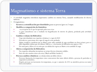 Magmatismo e sistema Terra
  A actividade magmática introduciu importantes cambios no sistema Terra, causando modificacións de diversa
   natureza.
 O magmatismo:
1.     Favorece a estratificación por densidades grazas ao proceso ígneo en 2 etapas.
2.     Modifica a composición da Atmósfera:
            coa excepción de O2 que foi aportado polos seres vivos
           os gases atmosféricos son o resultado da desgasificación do interior do planeta, producida pola actividade
            volcánica.
3.       Cambia o volume da Hidrosfera
           O gas máis abundante nas erupcións volcánicas é o vapor de H2O
           Descoñécese a porcentaxe dese vapor de auga de orixe profundo.
           Algúns científicos consideran que no Manto existe unha cantidade de auga semellante aos dous océanos, pero os
            datos dispoñíbles indican que nos últimos 1000 m.a., o incremento da Hidrosfera non supera o 10%.
           Por outra parte, débese ter en conta que coa subducción regresa ao Manto certa cantidade de auga
4.       Altera a composición da Hidrosfera:
           Nas erupcións submariñas incorpórase ao océano diversos elementos solubles.
           Parte dos sales mariños teñen esta orixe (“Black and White Smokers”)
5.       Provoca cambios climáticos: os volcáns teñen un dobre efecto:
           Provocan diminución da temperatura como consecuencia dun maior albedo debido a presenza de partículas en
            suspensión na atmósfera.
           Despóis provocan un incremento da temperatura, xa que o aumento do CO2 na atmósfera provoca un maior
            efecto invernadoiro
 