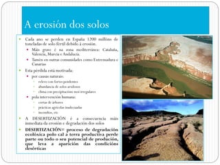 A erosión dos solos
   Cada ano se perden en España 1200 millóns de
    toneladas de solo fértil debido á erosión.
     Máis grave é na zona mediterránea: Cataluña,
      Valencia, Murcia e Andalucía.
     Tamén en outras comunidades como Extremadura e
      Canarias
   Esta pérdida está motivada:
     por causas naturais:
        relevo con fortes pendentes
        abundancia de solos arxilosos
        clima con precipitacións moi irregulares
     pola intervención humana:
        cortas de árbores
        prácticas agrícolas inadecuadas
        incendios, etc
 A DESERTIZACIÓN é a consecuencia máis
  inmediata da erosión e degradación dos solos
 DESERTIZACIÓN= proceso de degradación
  ecolóxica polo cal a terra productiva perde
  parte ou todo o seu potencial de produción,
  que leva a aparición das condicións
  desérticas
 